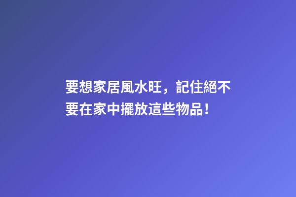 要想家居風水旺，記住絕不要在家中擺放這些物品！