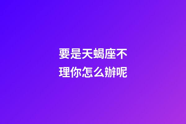 要是天蝎座不理你怎么辦呢-第1張-星座運勢-玄機派