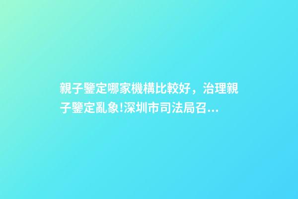 親子鑒定哪家機構比較好，治理親子鑒定亂象!深圳市司法局召集鑒定機構簽執業承諾書-第1張-觀點-玄機派