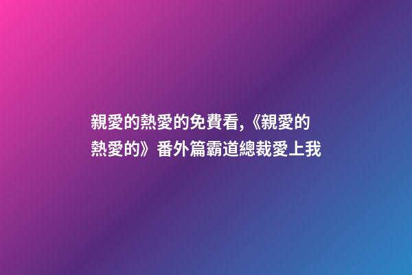親愛的熱愛的免費看,《親愛的熱愛的》番外篇霸道總裁愛上我(上)-第1張-觀點-玄機派