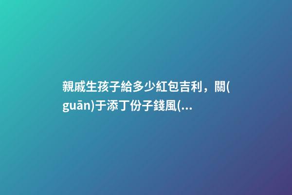 親戚生孩子給多少紅包吉利，關(guān)于添丁份子錢風(fēng)水講究