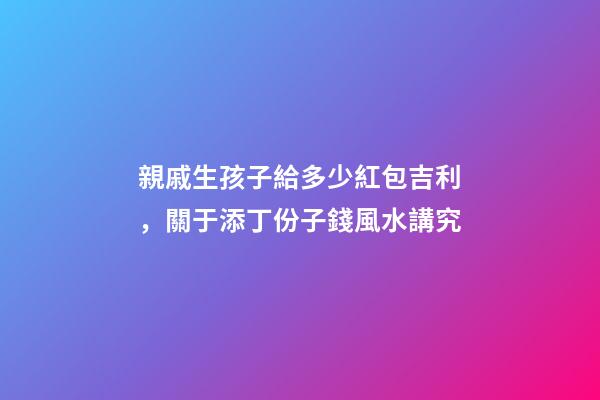 親戚生孩子給多少紅包吉利，關于添丁份子錢風水講究