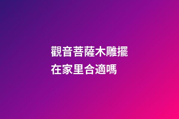 觀音菩薩木雕擺在家里合適嗎
