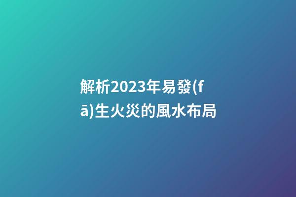 解析2023年易發(fā)生火災的風水布局