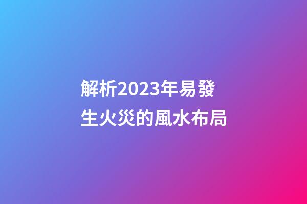 解析2023年易發生火災的風水布局
