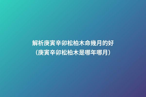 解析庚寅辛卯松柏木命幾月的好（庚寅辛卯松柏木是哪年哪月）