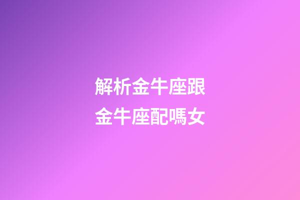 解析金牛座跟金牛座配嗎女-第1張-星座運勢-玄機派