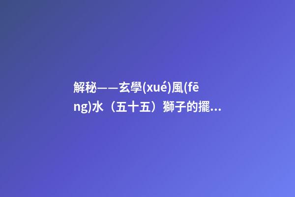 解秘——玄學(xué)風(fēng)水（五十五）獅子的擺放與禁忌