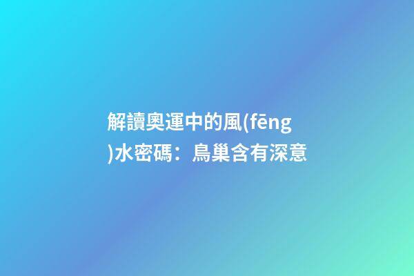 解讀奧運中的風(fēng)水密碼：鳥巢含有深意