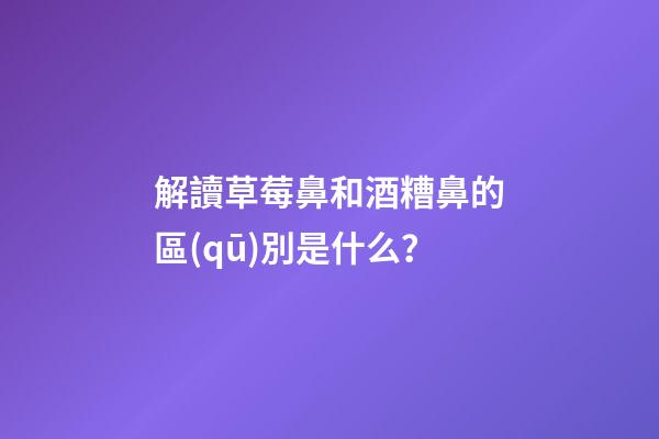 解讀草莓鼻和酒糟鼻的區(qū)別是什么？