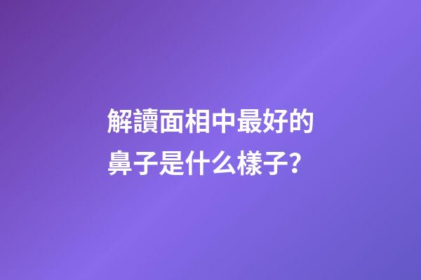 解讀面相中最好的鼻子是什么樣子？