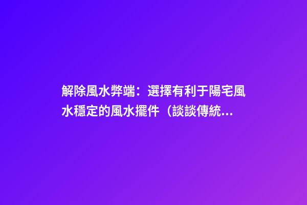 解除風水弊端：選擇有利于陽宅風水穩定的風水擺件（談談傳統風水在選擇陽宅的智慧）