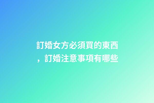 訂婚女方必須買的東西，訂婚注意事項有哪些