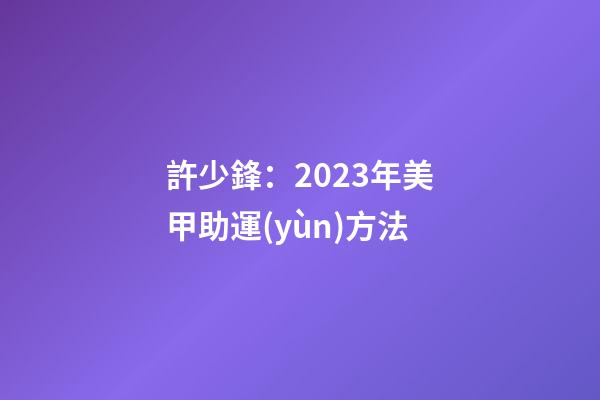 許少鋒：2023年美甲助運(yùn)方法