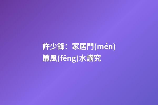 許少鋒：家居門(mén)簾風(fēng)水講究