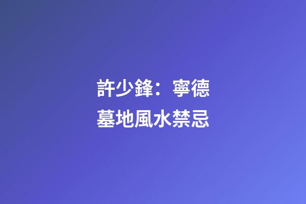 許少鋒：寧德墓地風水禁忌