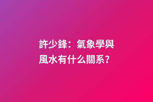 許少鋒：氣象學與風水有什么關系？