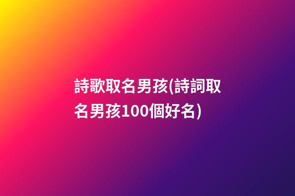 詩歌取名男孩(詩詞取名男孩100個好名)