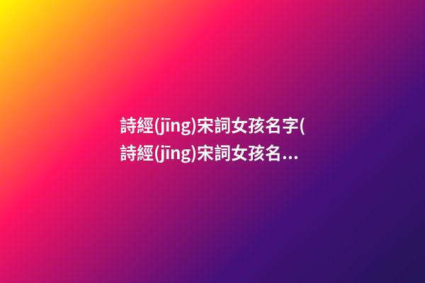 詩經(jīng)宋詞女孩名字(詩經(jīng)宋詞女孩名字怎么取)