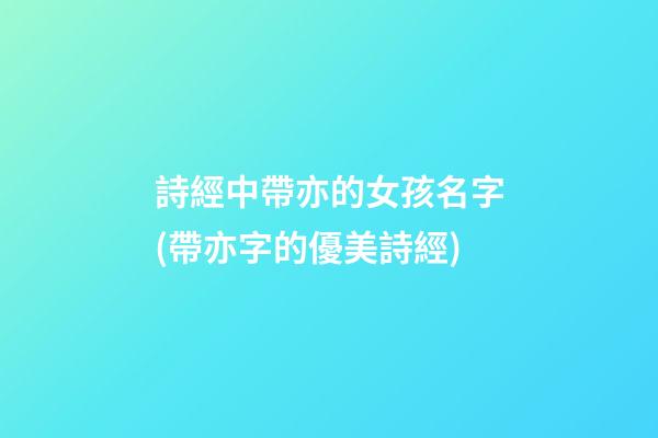 詩經中帶亦的女孩名字(帶亦字的優美詩經)