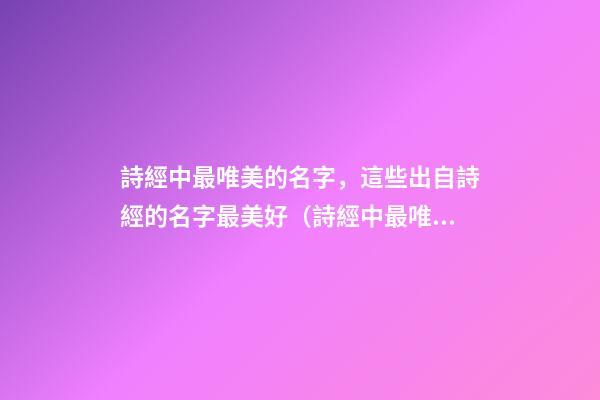 詩經中最唯美的名字，這些出自詩經的名字最美好（詩經中最唯美的名字,這些出自詩經的名字最美好的詩句）