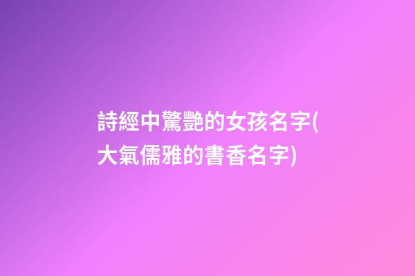 詩經中驚艷的女孩名字(大氣儒雅的書香名字)