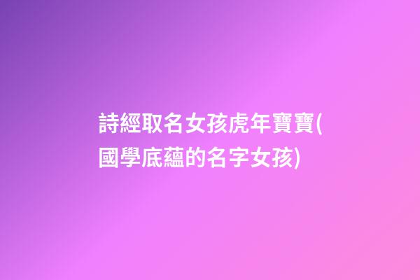 詩經取名女孩虎年寶寶(國學底蘊的名字女孩)