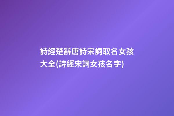 詩經楚辭唐詩宋詞取名女孩大全(詩經宋詞女孩名字)