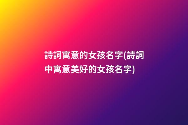 詩詞寓意的女孩名字(詩詞中寓意美好的女孩名字)
