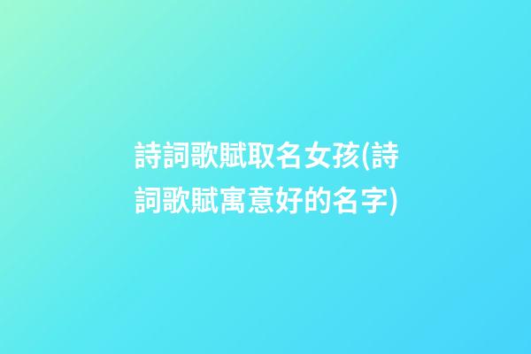 詩詞歌賦取名女孩(詩詞歌賦寓意好的名字)