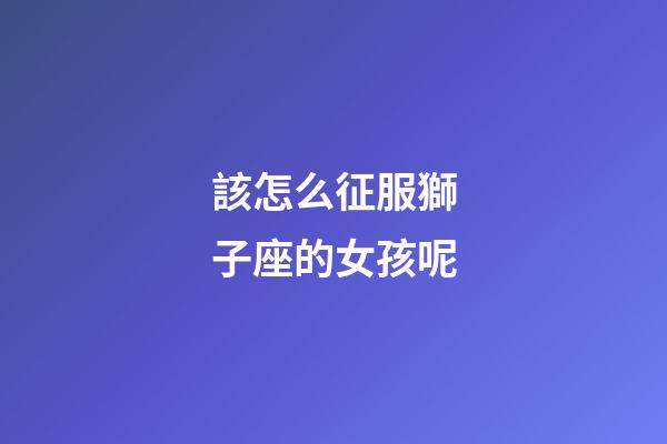 該怎么征服獅子座的女孩呢-第1張-星座運勢-玄機派