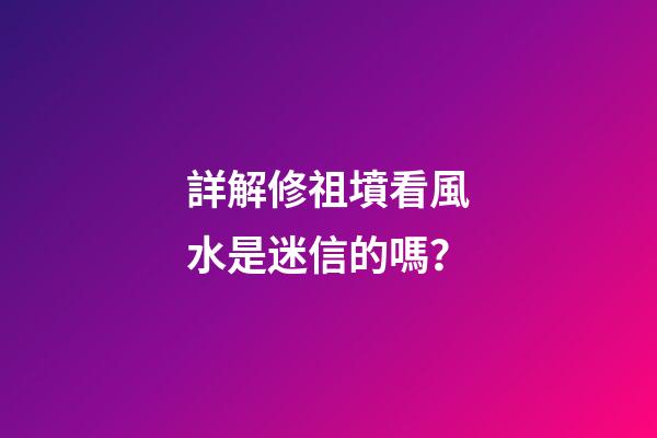 詳解修祖墳看風水是迷信的嗎？