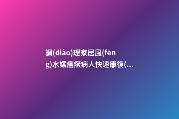 調(diào)理家居風(fēng)水讓癌癥病人快速康復(fù)
