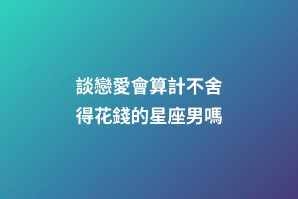 談戀愛會算計不舍得花錢的星座男嗎-第1張-星座運勢-玄機派