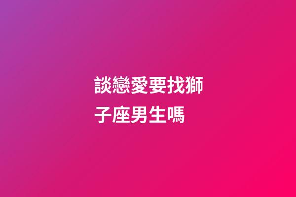 談戀愛要找獅子座男生嗎-第1張-星座運勢-玄機派