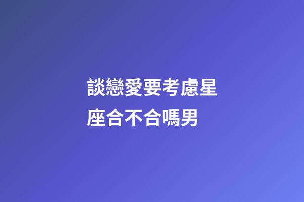 談戀愛要考慮星座合不合嗎男-第1張-星座運勢-玄機派