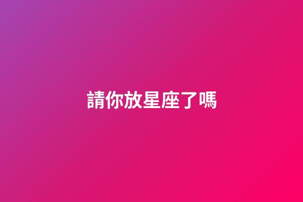 請你放星座了嗎-第1張-星座運勢-玄機(jī)派