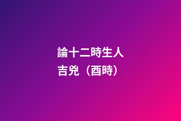 論十二時生人吉兇（酉時）