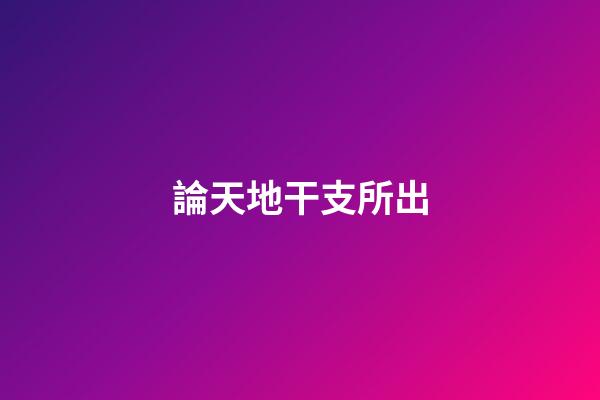 論天地干支所出