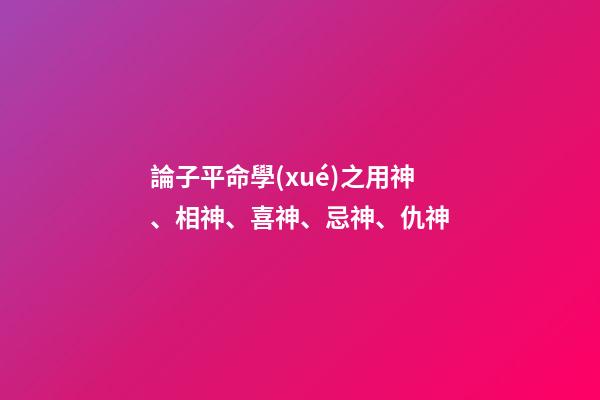 論子平命學(xué)之用神、相神、喜神、忌神、仇神