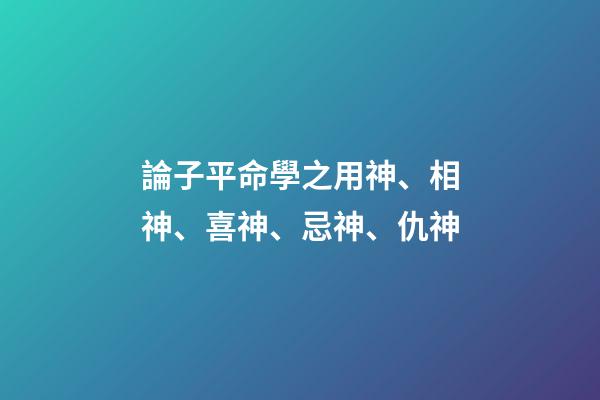 論子平命學之用神、相神、喜神、忌神、仇神