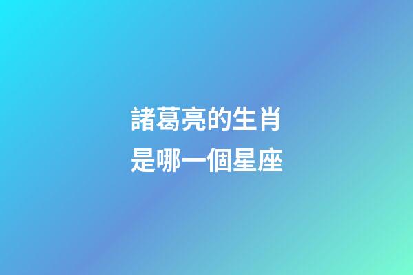 諸葛亮的生肖是哪一個星座-第1張-星座運勢-玄機派