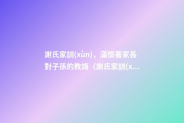 謝氏家訓(xùn)，滿懷著家長對子孫的教誨（謝氏家訓(xùn),滿懷著家長對子孫的教誨怎么寫）