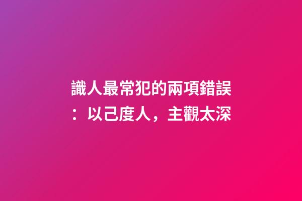 識人最常犯的兩項錯誤：以己度人，主觀太深
