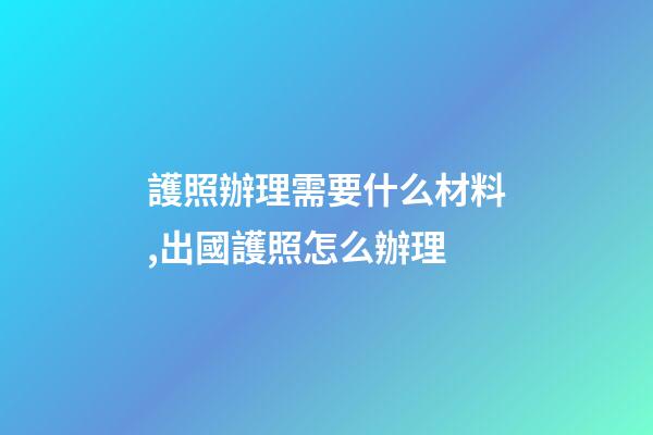 護照辦理需要什么材料,出國護照怎么辦理-第1張-觀點-玄機派