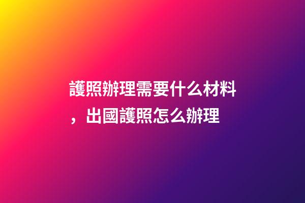 護照辦理需要什么材料，出國護照怎么辦理-第1張-觀點-玄機派