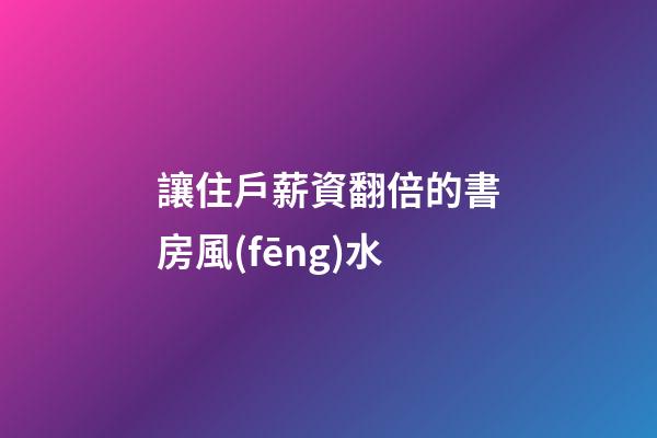 讓住戶薪資翻倍的書房風(fēng)水
