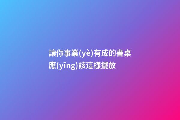 讓你事業(yè)有成的書桌應(yīng)該這樣擺放