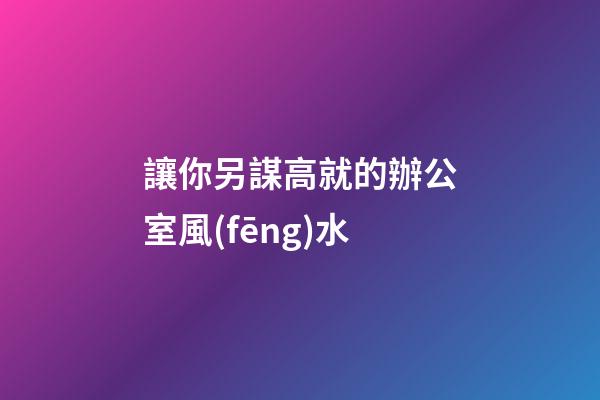 讓你另謀高就的辦公室風(fēng)水