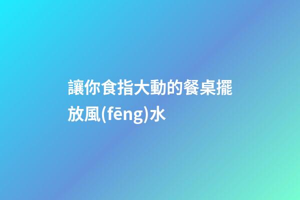 讓你食指大動的餐桌擺放風(fēng)水